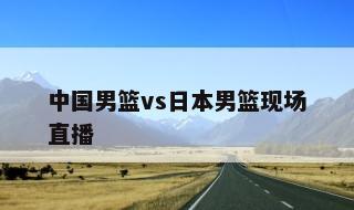 中国男篮vs日本男篮现场直播的简单介绍